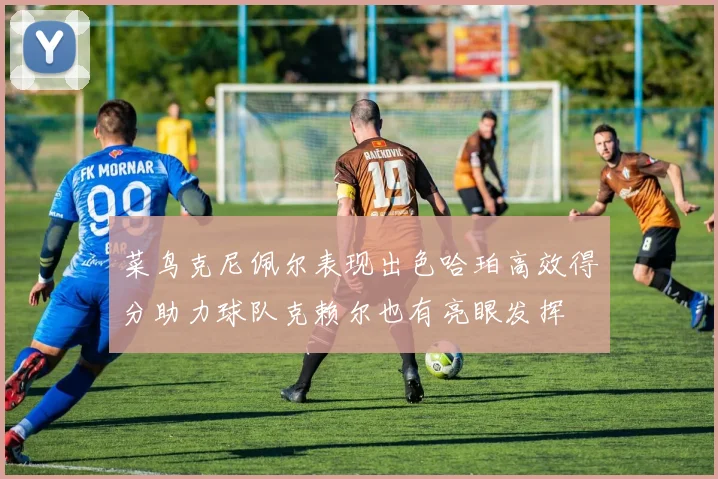 菜鸟克尼佩尔表现出色哈珀高效得分助力球队克赖尔也有亮眼发挥