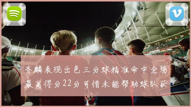 齐麟表现出色三分球精准命中全场最高得分22分可惜未能帮助球队获胜