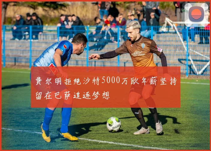 费尔明拒绝沙特5000万欧年薪坚持留在巴萨追逐梦想